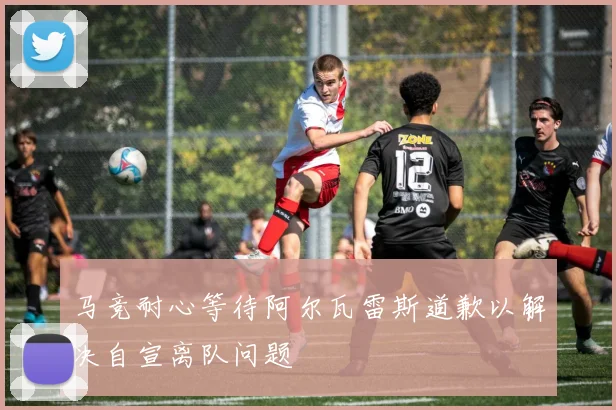 马竞耐心等待阿尔瓦雷斯道歉以解决自宣离队问题